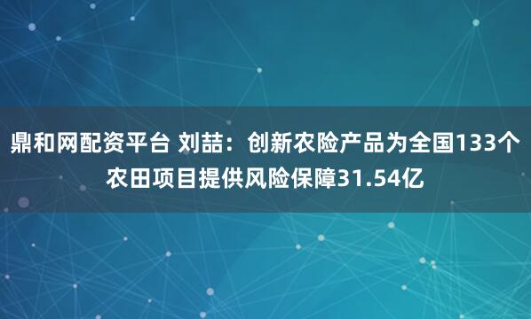 鼎和网配资平台 刘喆：创新农险产品为全国133个农田项目提供风险保障31.54亿