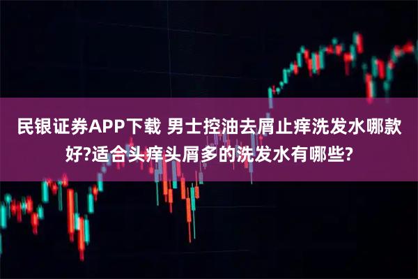 民银证券APP下载 男士控油去屑止痒洗发水哪款好?适合头痒头屑多的洗发水有哪些?