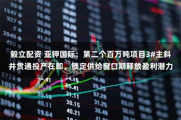 毅立配资 亚钾国际：第二个百万吨项目3#主斜井贯通投产在即，锁定供给窗口期释放盈利潜力