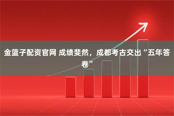 金篮子配资官网 成绩斐然，成都考古交出“五年答卷”