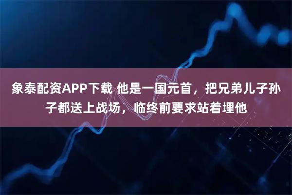 象泰配资APP下载 他是一国元首，把兄弟儿子孙子都送上战场，临终前要求站着埋他