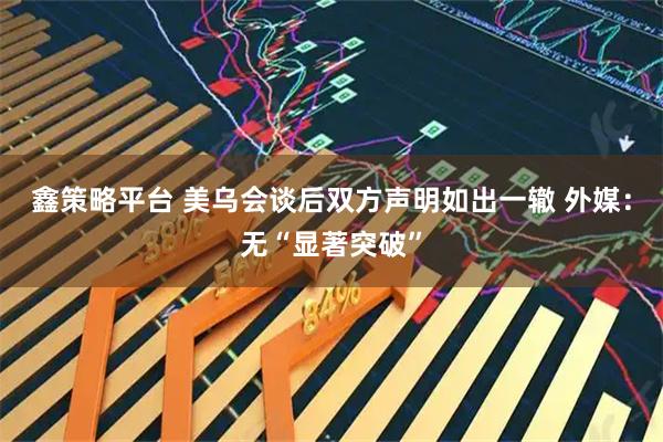 鑫策略平台 美乌会谈后双方声明如出一辙 外媒：无“显著突破”
