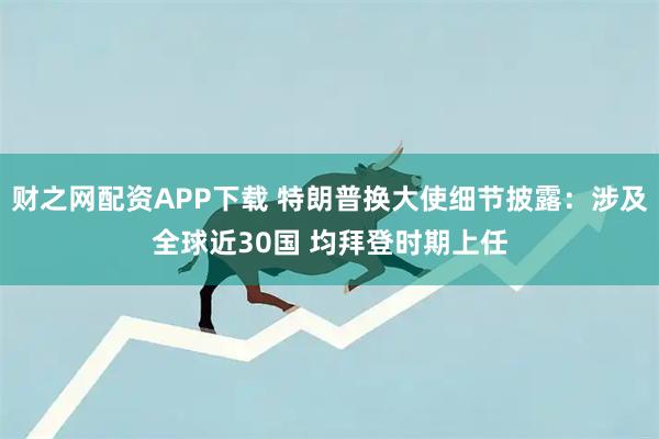 财之网配资APP下载 特朗普换大使细节披露：涉及全球近30国 均拜登时期上任