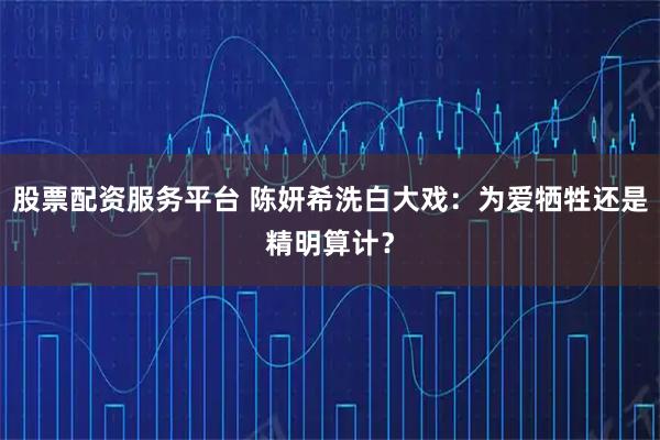股票配资服务平台 陈妍希洗白大戏：为爱牺牲还是精明算计？