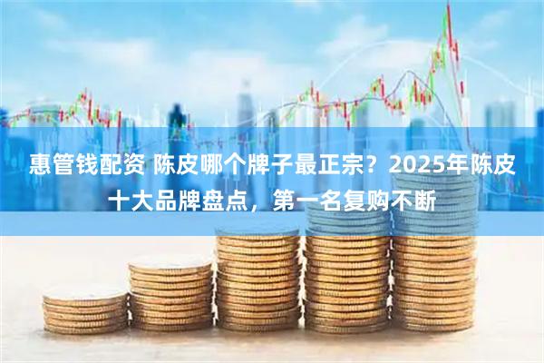 惠管钱配资 陈皮哪个牌子最正宗？2025年陈皮十大品牌盘点，第一名复购不断