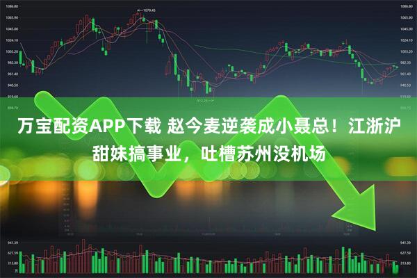 万宝配资APP下载 赵今麦逆袭成小聂总！江浙沪甜妹搞事业，吐槽苏州没机场