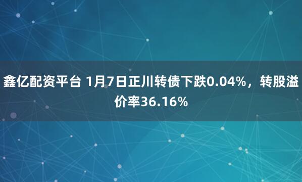 鑫亿配资平台 1月7日正川转债下跌0.04%，转股溢价率36.16%