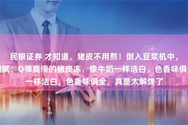 民银证券 才知道，猪皮不用熬！倒入豆浆机中，分分钟做出口感细腻、Q弹爽滑的猪皮冻，像牛奶一样洁白，色香味俱全，真是太解馋了