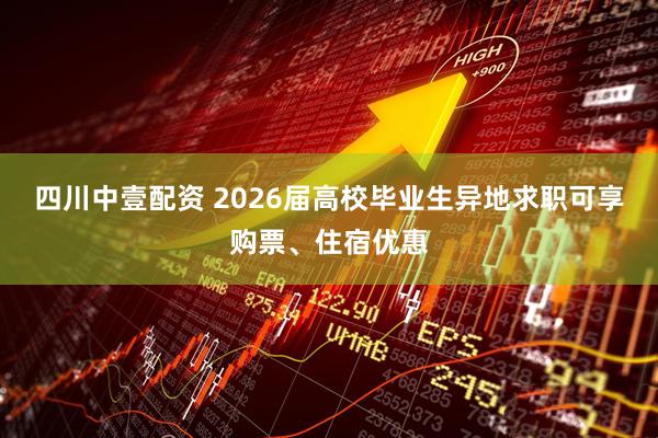 四川中壹配资 2026届高校毕业生异地求职可享购票、住宿优惠