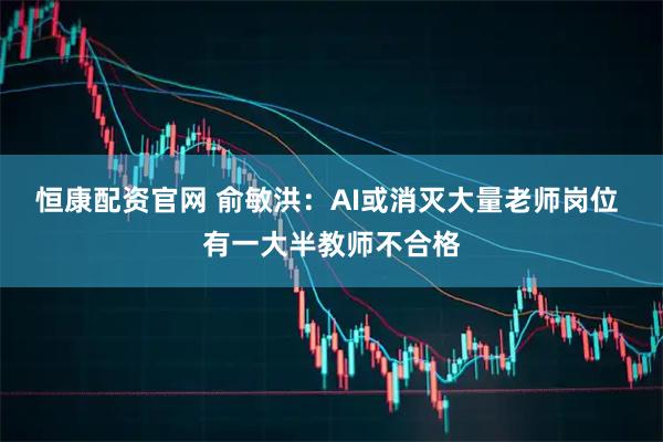 恒康配资官网 俞敏洪：AI或消灭大量老师岗位 有一大半教师不合格