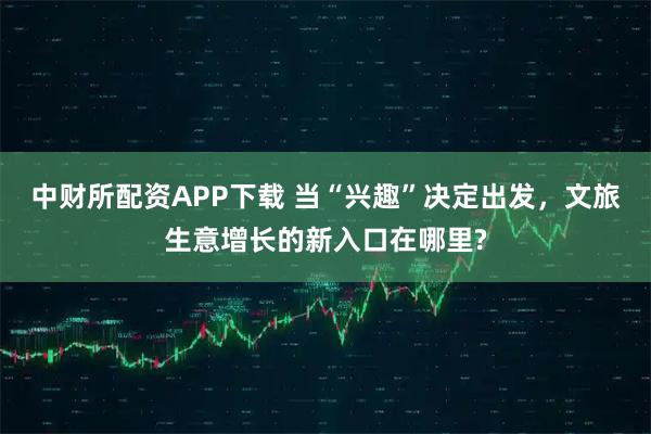 中财所配资APP下载 当“兴趣”决定出发，文旅生意增长的新入口在哪里?