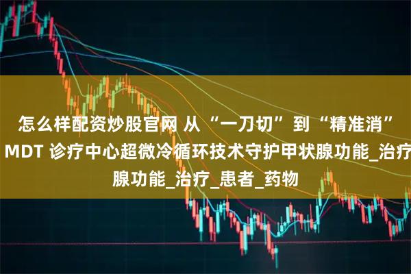 怎么样配资炒股官网 从 “一刀切” 到 “精准消”：北京华坛 MDT 诊疗中心超微冷循环技术守护甲状腺功能_治疗_患者_药物