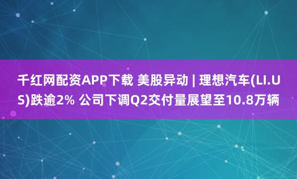 千红网配资APP下载 美股异动 | 理想汽车(LI.US)跌逾2% 公司下调Q2交付量展望至10.8万辆