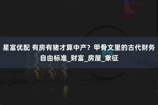 星富优配 有房有猪才算中产？甲骨文里的古代财务自由标准_财富_房屋_象征