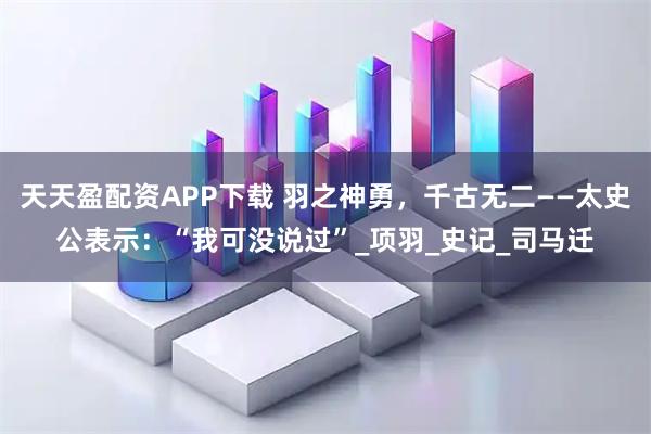 天天盈配资APP下载 羽之神勇，千古无二——太史公表示：“我可没说过”_项羽_史记_司马迁