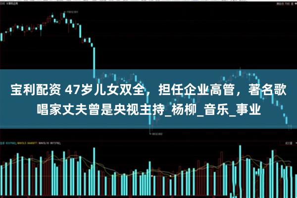 宝利配资 47岁儿女双全，担任企业高管，著名歌唱家丈夫曾是央视主持_杨柳_音乐_事业