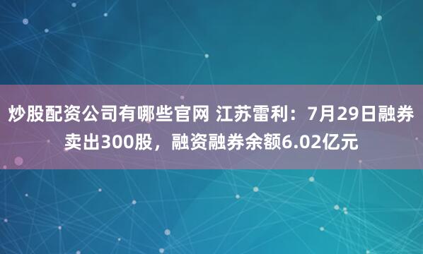 炒股配资公司有哪些官网 江苏雷利：7月29日融券卖出300股，融资融券余额6.02亿元