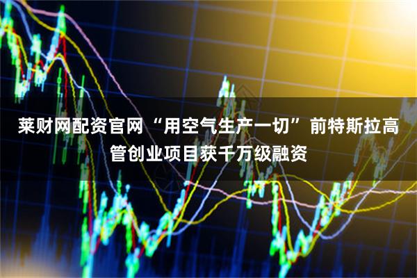 莱财网配资官网 “用空气生产一切” 前特斯拉高管创业项目获千万级融资
