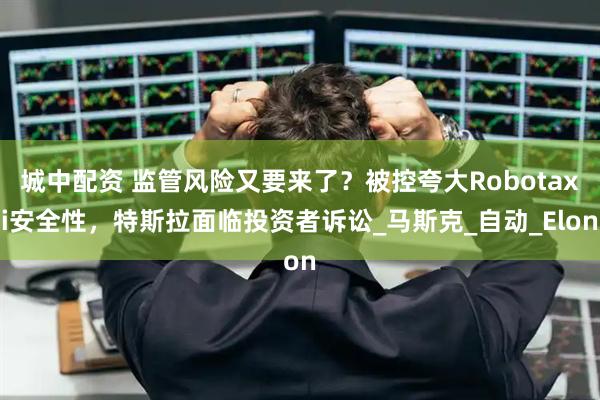 城中配资 监管风险又要来了？被控夸大Robotaxi安全性，特斯拉面临投资者诉讼_马斯克_自动_Elon
