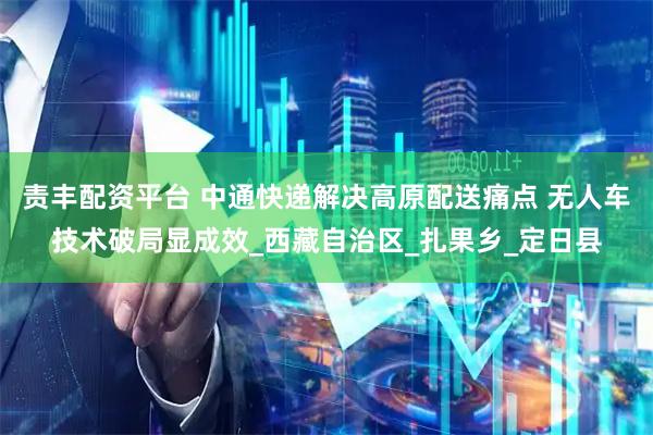 责丰配资平台 中通快递解决高原配送痛点 无人车技术破局显成效_西藏自治区_扎果乡_定日县