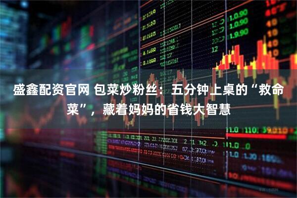 盛鑫配资官网 包菜炒粉丝：五分钟上桌的“救命菜”，藏着妈妈的省钱大智慧