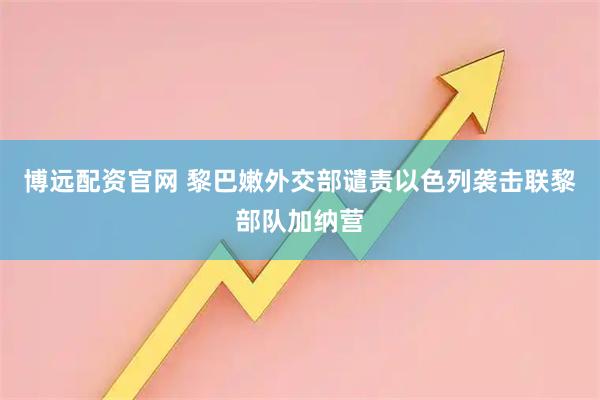 博远配资官网 黎巴嫩外交部谴责以色列袭击联黎部队加纳营