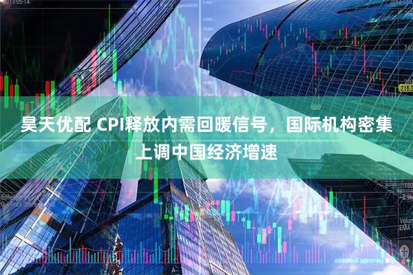 昊天优配 CPI释放内需回暖信号，国际机构密集上调中国经济增速