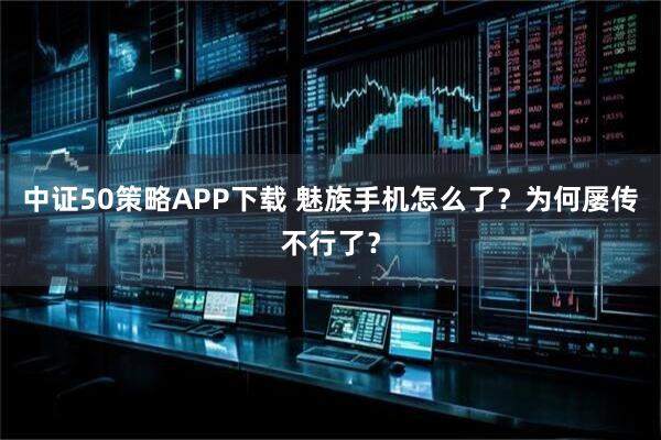 中证50策略APP下载 魅族手机怎么了？为何屡传不行了？